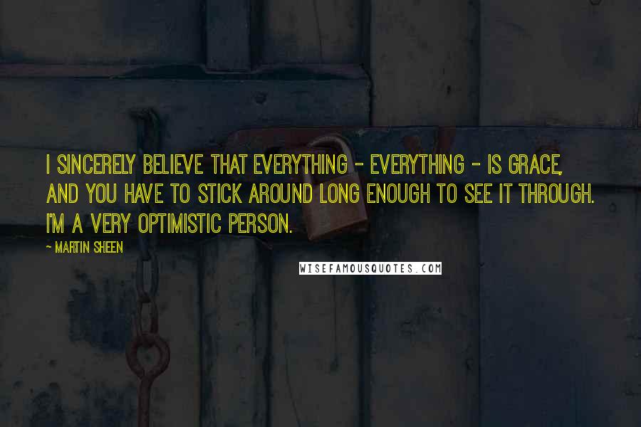 Martin Sheen Quotes: I sincerely believe that everything - everything - is grace, and you have to stick around long enough to see it through. I'm a very optimistic person.