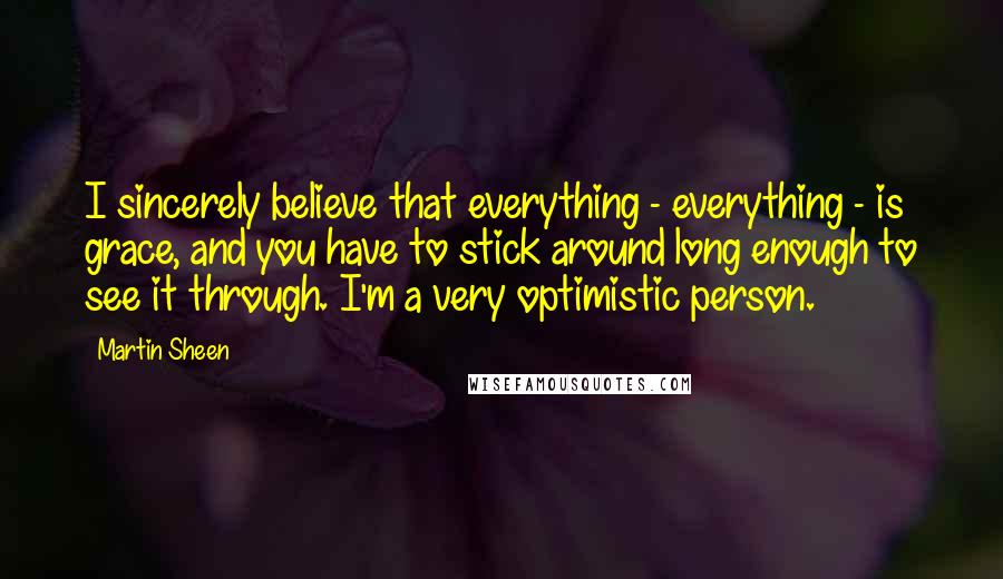 Martin Sheen Quotes: I sincerely believe that everything - everything - is grace, and you have to stick around long enough to see it through. I'm a very optimistic person.