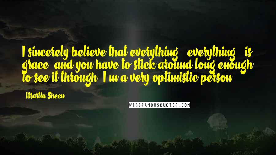 Martin Sheen Quotes: I sincerely believe that everything - everything - is grace, and you have to stick around long enough to see it through. I'm a very optimistic person.