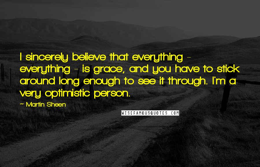 Martin Sheen Quotes: I sincerely believe that everything - everything - is grace, and you have to stick around long enough to see it through. I'm a very optimistic person.