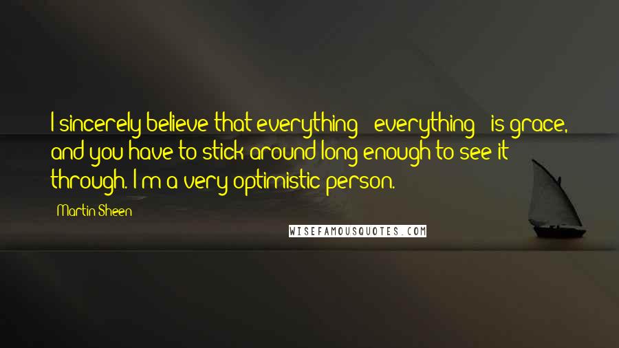 Martin Sheen Quotes: I sincerely believe that everything - everything - is grace, and you have to stick around long enough to see it through. I'm a very optimistic person.