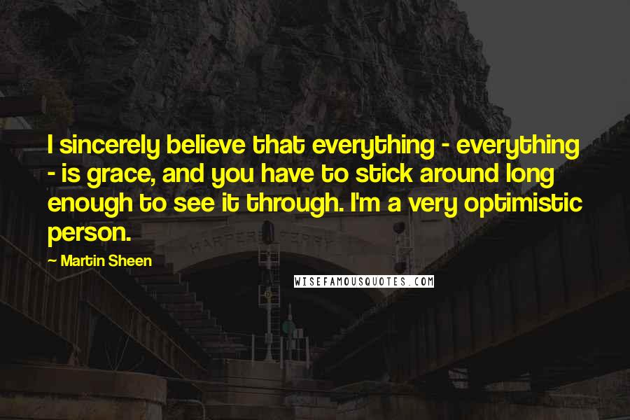 Martin Sheen Quotes: I sincerely believe that everything - everything - is grace, and you have to stick around long enough to see it through. I'm a very optimistic person.