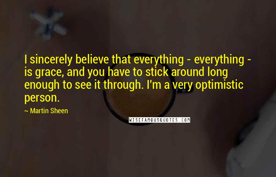 Martin Sheen Quotes: I sincerely believe that everything - everything - is grace, and you have to stick around long enough to see it through. I'm a very optimistic person.