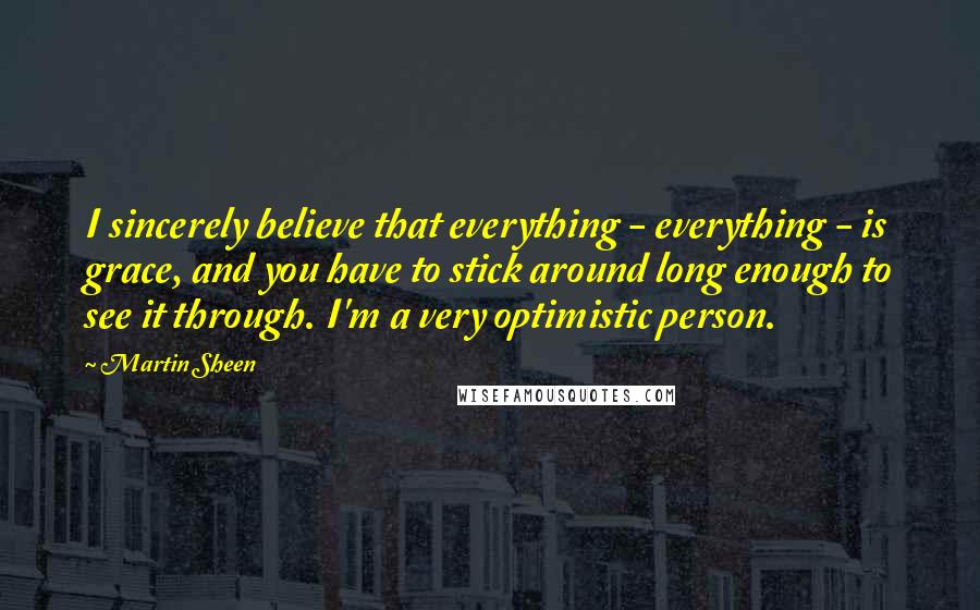 Martin Sheen Quotes: I sincerely believe that everything - everything - is grace, and you have to stick around long enough to see it through. I'm a very optimistic person.