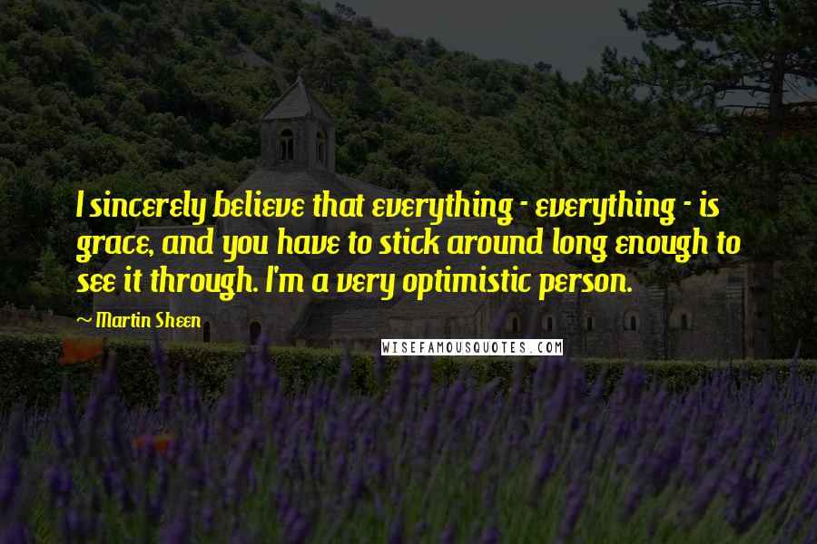Martin Sheen Quotes: I sincerely believe that everything - everything - is grace, and you have to stick around long enough to see it through. I'm a very optimistic person.