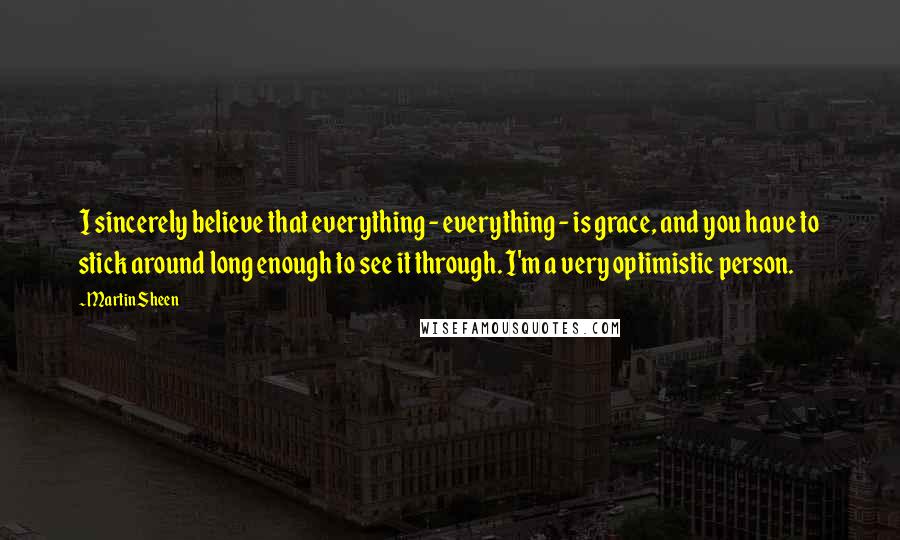 Martin Sheen Quotes: I sincerely believe that everything - everything - is grace, and you have to stick around long enough to see it through. I'm a very optimistic person.