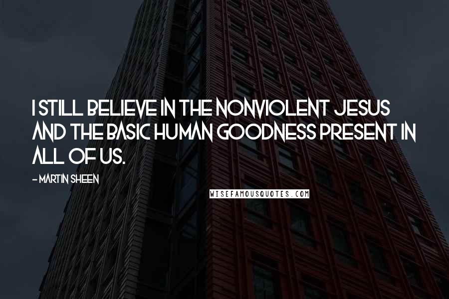 Martin Sheen Quotes: I still believe in the nonviolent Jesus and the basic human goodness present in all of us.