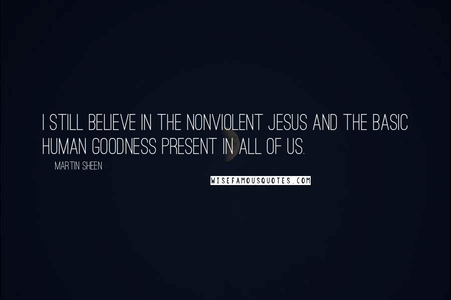 Martin Sheen Quotes: I still believe in the nonviolent Jesus and the basic human goodness present in all of us.