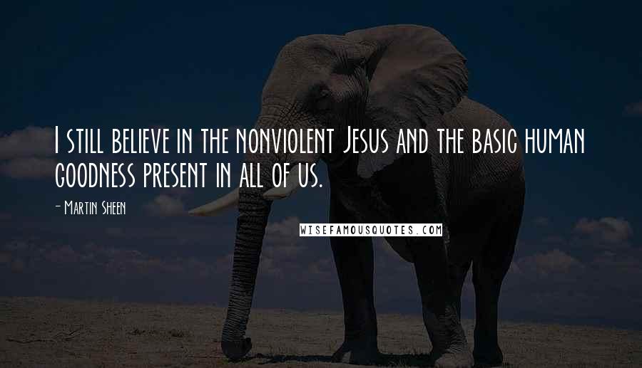 Martin Sheen Quotes: I still believe in the nonviolent Jesus and the basic human goodness present in all of us.