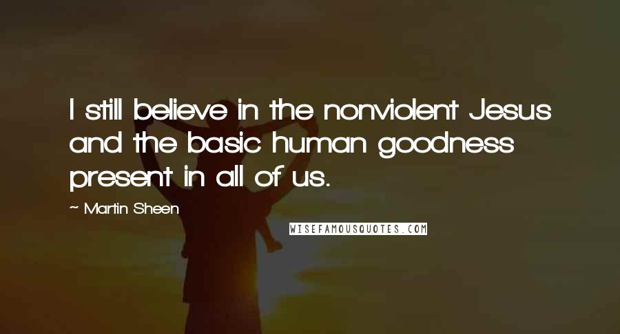 Martin Sheen Quotes: I still believe in the nonviolent Jesus and the basic human goodness present in all of us.