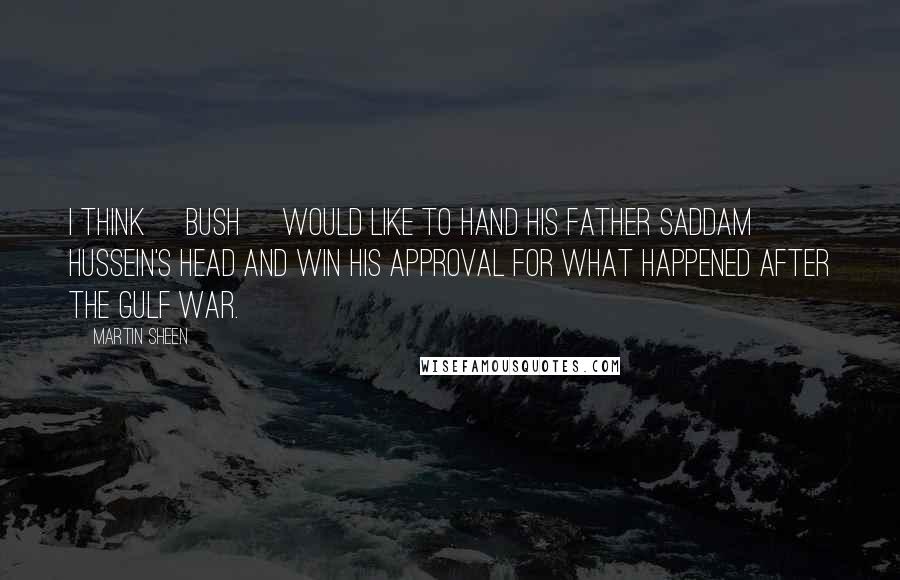 Martin Sheen Quotes: I think [Bush] would like to hand his father Saddam Hussein's head and win his approval for what happened after the Gulf War.