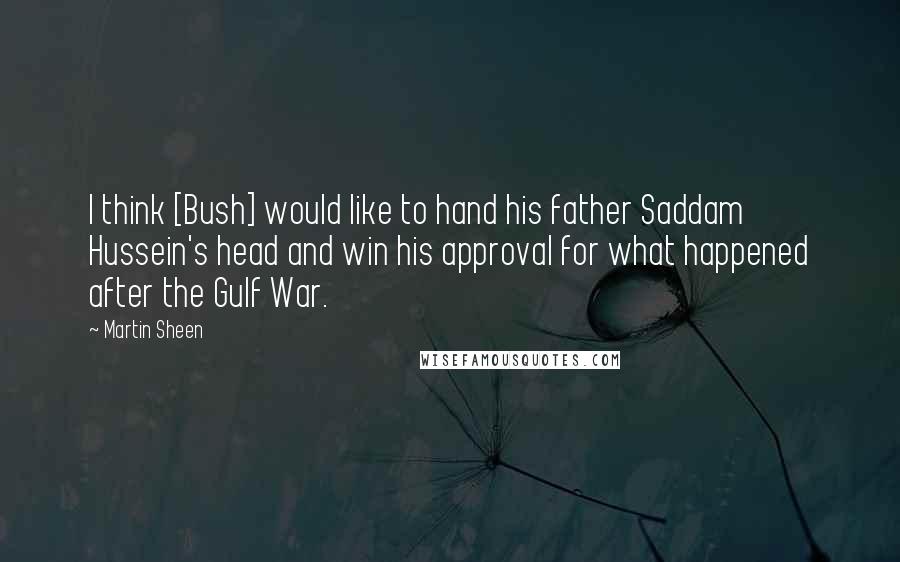 Martin Sheen Quotes: I think [Bush] would like to hand his father Saddam Hussein's head and win his approval for what happened after the Gulf War.