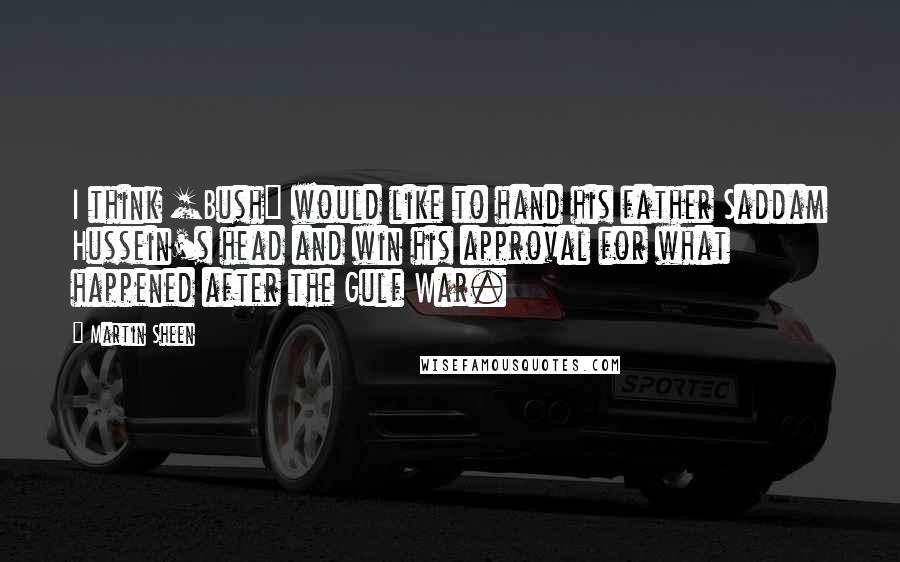 Martin Sheen Quotes: I think [Bush] would like to hand his father Saddam Hussein's head and win his approval for what happened after the Gulf War.