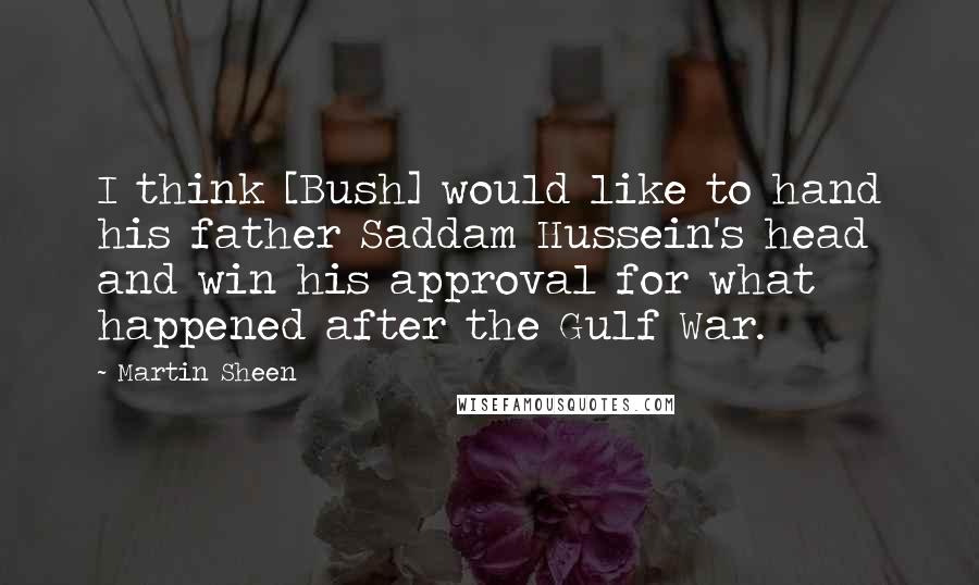 Martin Sheen Quotes: I think [Bush] would like to hand his father Saddam Hussein's head and win his approval for what happened after the Gulf War.