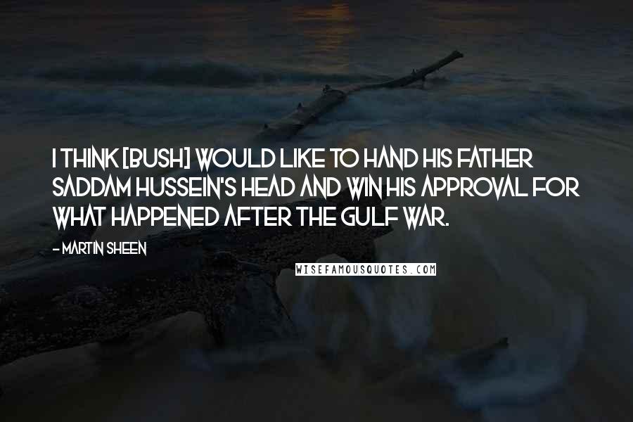 Martin Sheen Quotes: I think [Bush] would like to hand his father Saddam Hussein's head and win his approval for what happened after the Gulf War.