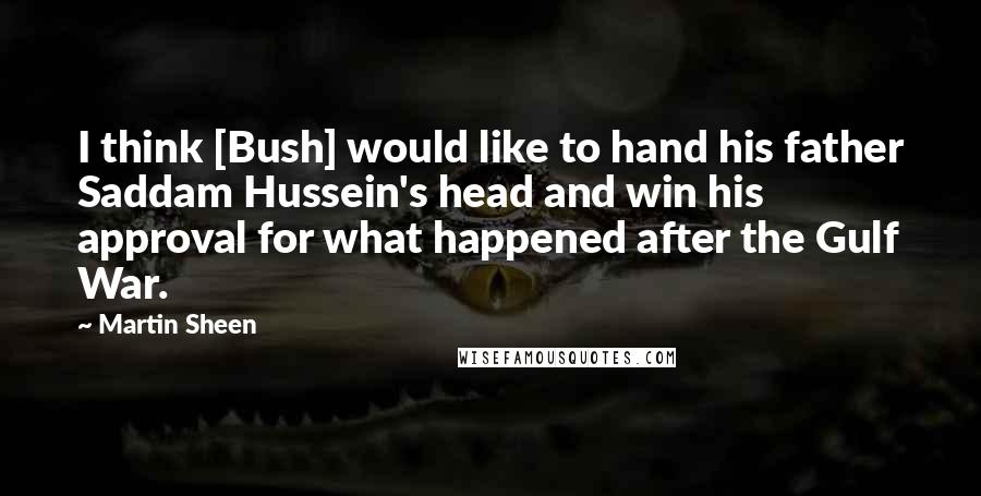 Martin Sheen Quotes: I think [Bush] would like to hand his father Saddam Hussein's head and win his approval for what happened after the Gulf War.