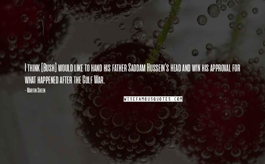 Martin Sheen Quotes: I think [Bush] would like to hand his father Saddam Hussein's head and win his approval for what happened after the Gulf War.