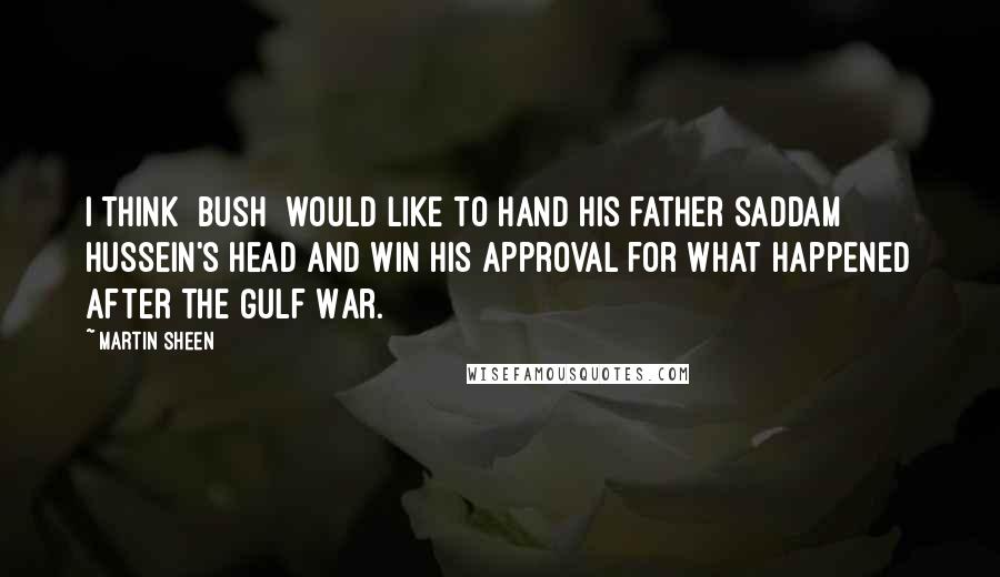 Martin Sheen Quotes: I think [Bush] would like to hand his father Saddam Hussein's head and win his approval for what happened after the Gulf War.