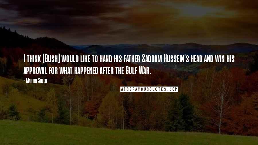 Martin Sheen Quotes: I think [Bush] would like to hand his father Saddam Hussein's head and win his approval for what happened after the Gulf War.