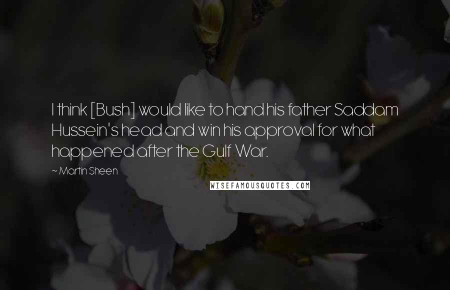 Martin Sheen Quotes: I think [Bush] would like to hand his father Saddam Hussein's head and win his approval for what happened after the Gulf War.