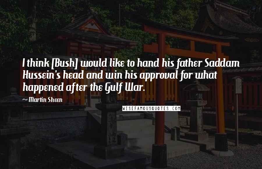 Martin Sheen Quotes: I think [Bush] would like to hand his father Saddam Hussein's head and win his approval for what happened after the Gulf War.