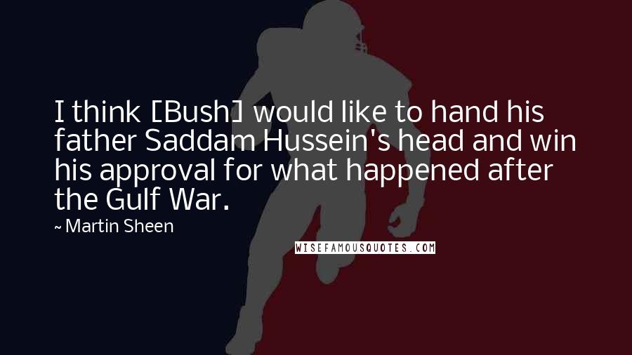 Martin Sheen Quotes: I think [Bush] would like to hand his father Saddam Hussein's head and win his approval for what happened after the Gulf War.