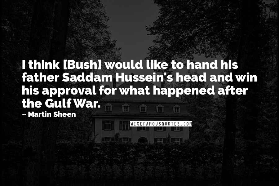 Martin Sheen Quotes: I think [Bush] would like to hand his father Saddam Hussein's head and win his approval for what happened after the Gulf War.