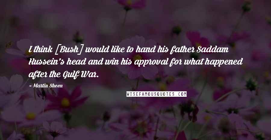 Martin Sheen Quotes: I think [Bush] would like to hand his father Saddam Hussein's head and win his approval for what happened after the Gulf War.