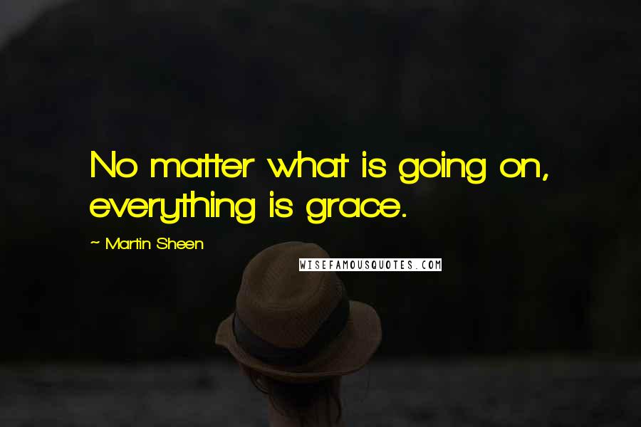 Martin Sheen Quotes: No matter what is going on, everything is grace.