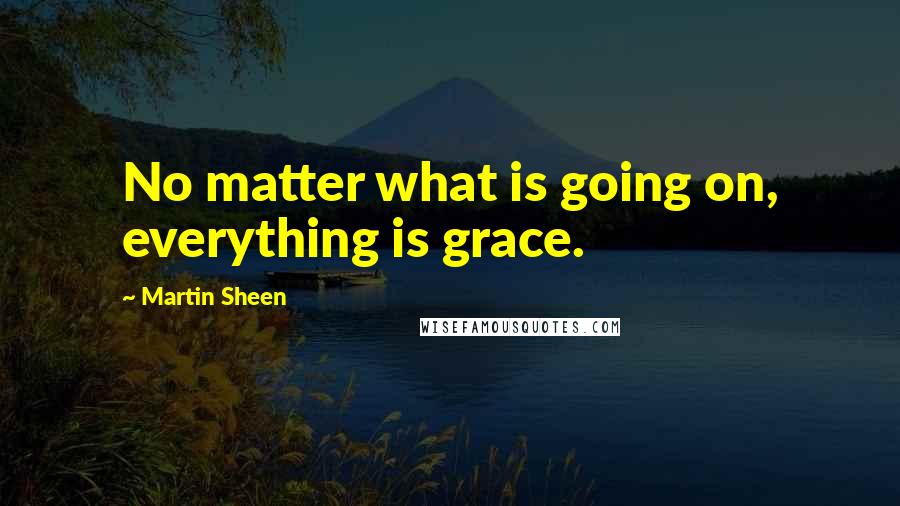 Martin Sheen Quotes: No matter what is going on, everything is grace.