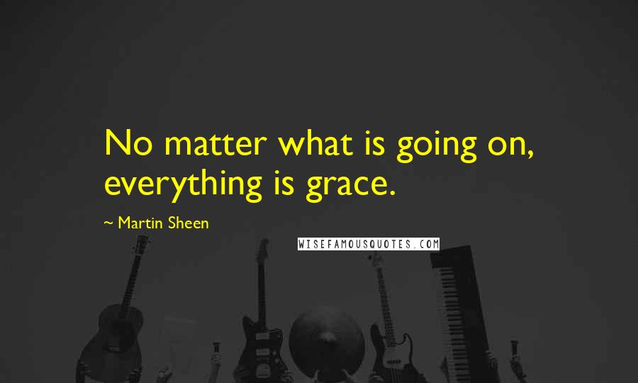 Martin Sheen Quotes: No matter what is going on, everything is grace.