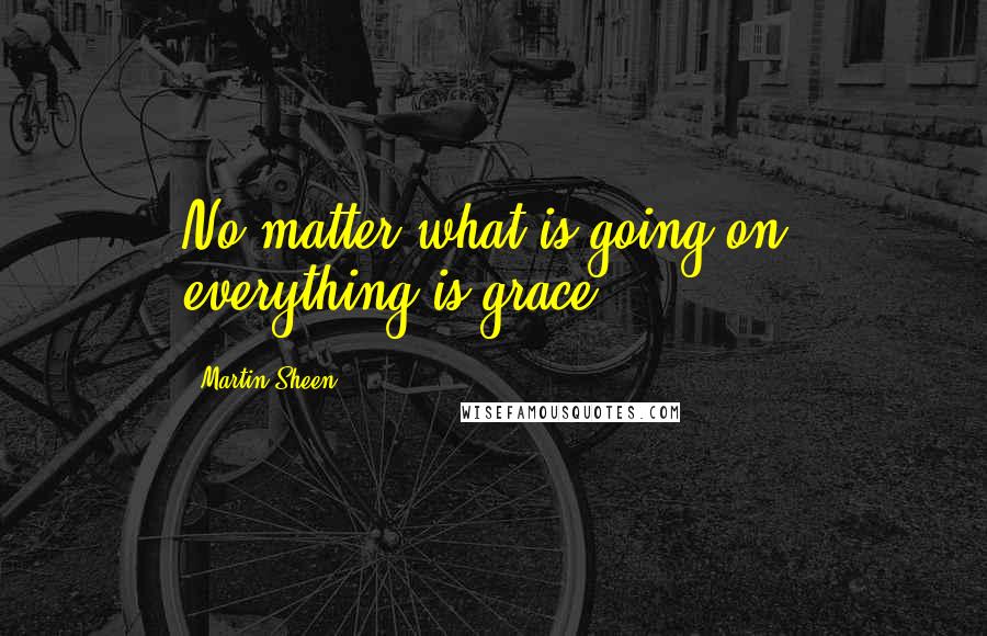 Martin Sheen Quotes: No matter what is going on, everything is grace.