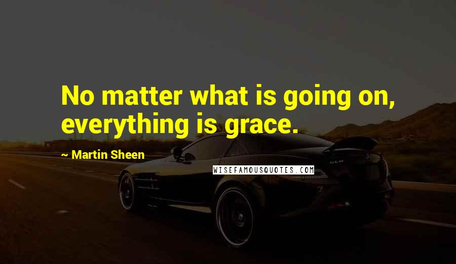 Martin Sheen Quotes: No matter what is going on, everything is grace.