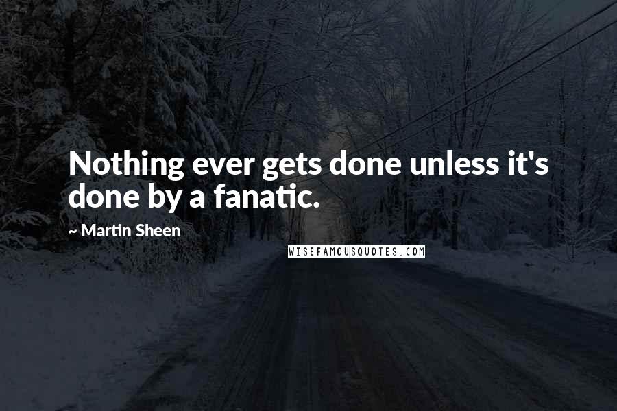 Martin Sheen Quotes: Nothing ever gets done unless it's done by a fanatic.