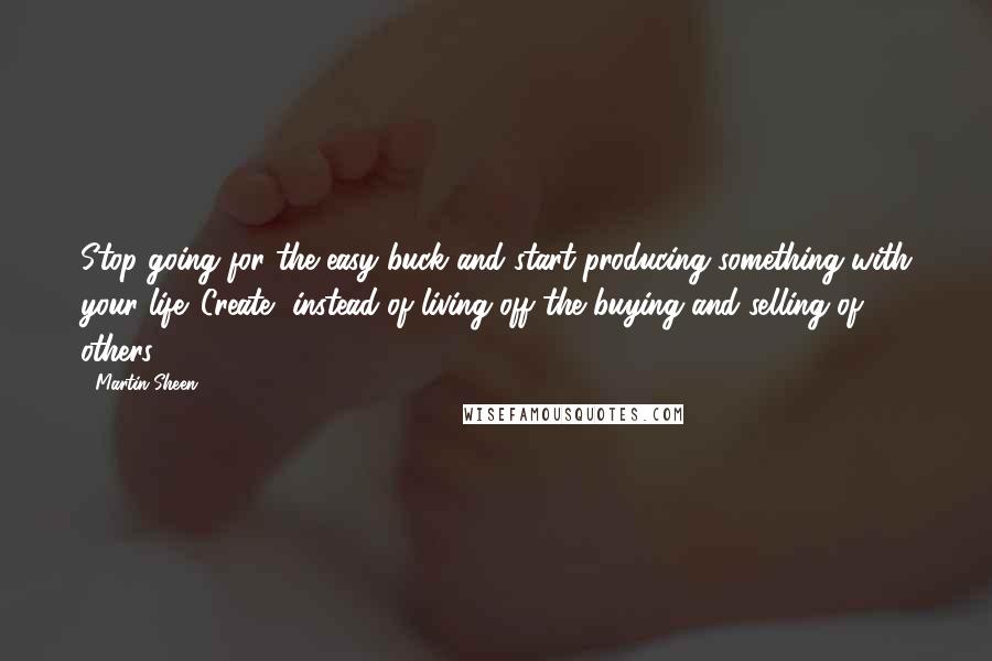 Martin Sheen Quotes: Stop going for the easy buck and start producing something with your life. Create, instead of living off the buying and selling of others.