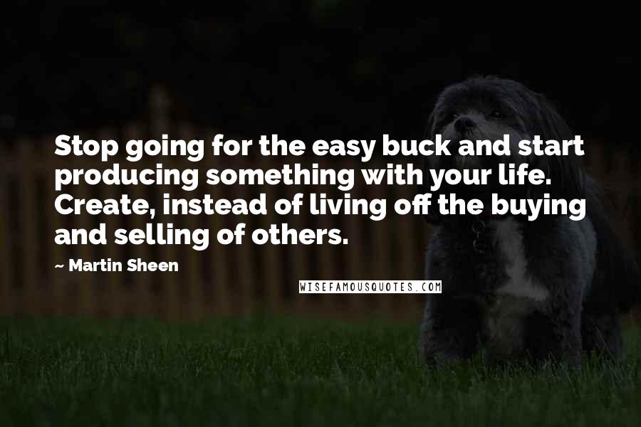 Martin Sheen Quotes: Stop going for the easy buck and start producing something with your life. Create, instead of living off the buying and selling of others.