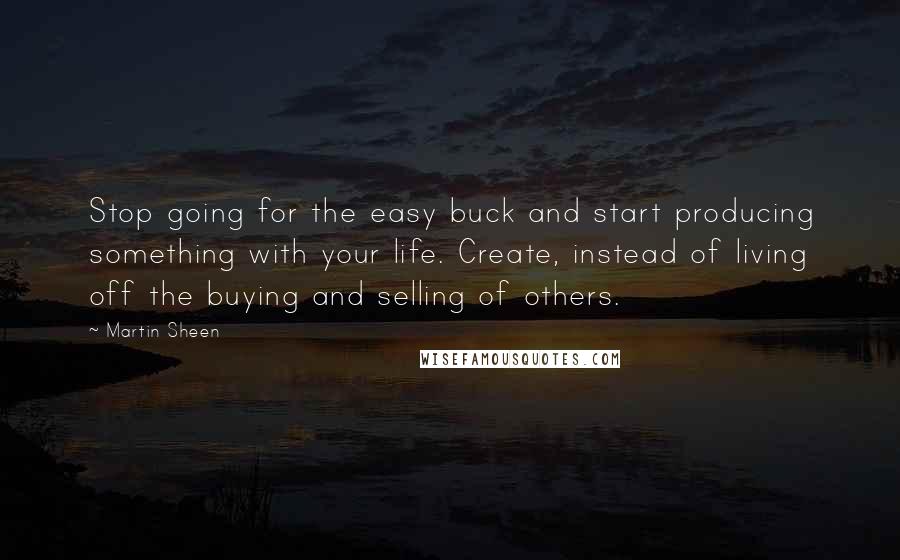 Martin Sheen Quotes: Stop going for the easy buck and start producing something with your life. Create, instead of living off the buying and selling of others.