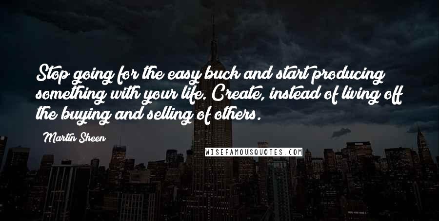 Martin Sheen Quotes: Stop going for the easy buck and start producing something with your life. Create, instead of living off the buying and selling of others.