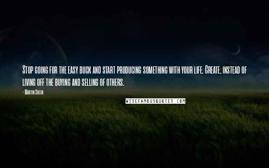 Martin Sheen Quotes: Stop going for the easy buck and start producing something with your life. Create, instead of living off the buying and selling of others.