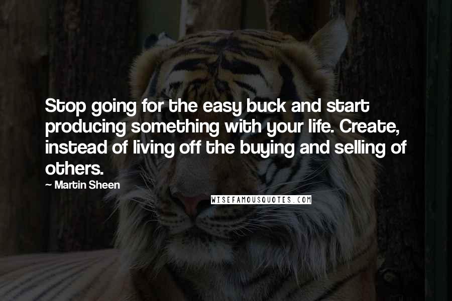 Martin Sheen Quotes: Stop going for the easy buck and start producing something with your life. Create, instead of living off the buying and selling of others.