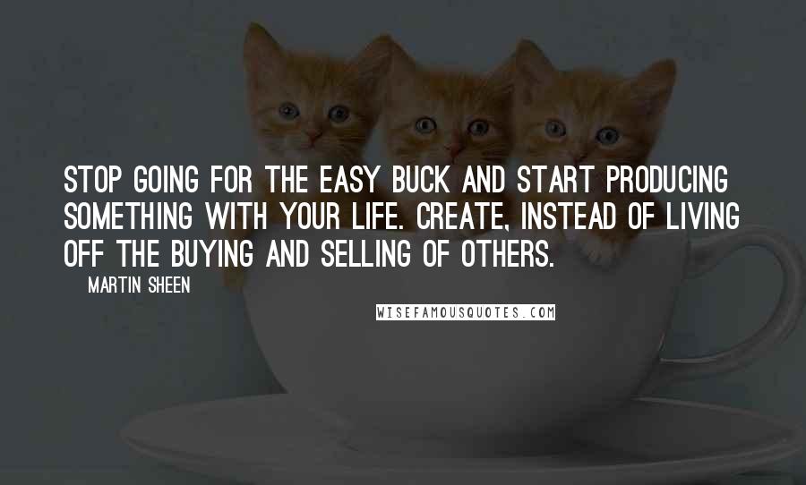 Martin Sheen Quotes: Stop going for the easy buck and start producing something with your life. Create, instead of living off the buying and selling of others.