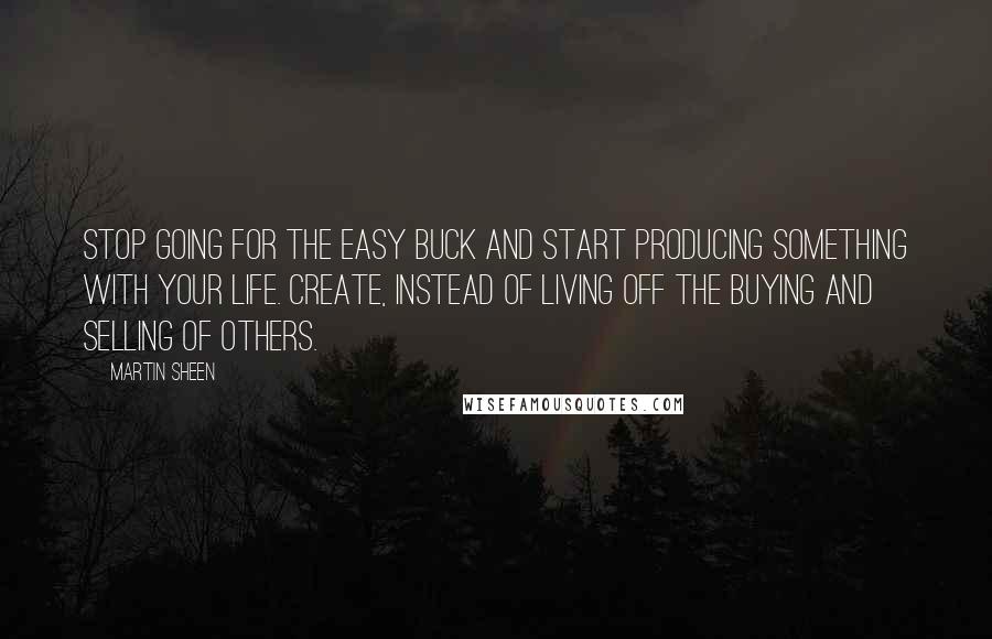 Martin Sheen Quotes: Stop going for the easy buck and start producing something with your life. Create, instead of living off the buying and selling of others.