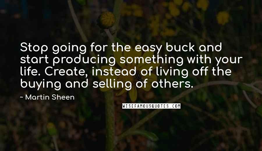 Martin Sheen Quotes: Stop going for the easy buck and start producing something with your life. Create, instead of living off the buying and selling of others.