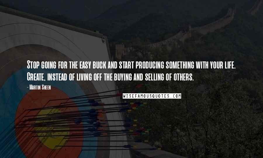 Martin Sheen Quotes: Stop going for the easy buck and start producing something with your life. Create, instead of living off the buying and selling of others.