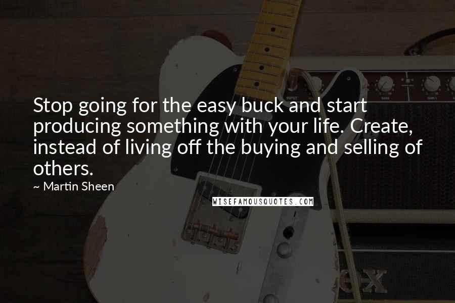 Martin Sheen Quotes: Stop going for the easy buck and start producing something with your life. Create, instead of living off the buying and selling of others.