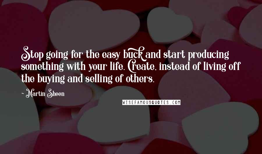 Martin Sheen Quotes: Stop going for the easy buck and start producing something with your life. Create, instead of living off the buying and selling of others.