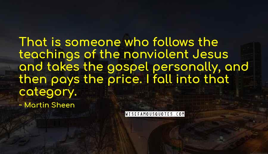 Martin Sheen Quotes: That is someone who follows the teachings of the nonviolent Jesus and takes the gospel personally, and then pays the price. I fall into that category.