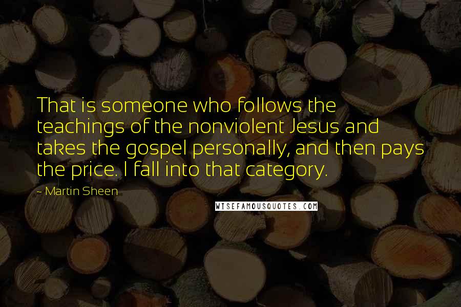 Martin Sheen Quotes: That is someone who follows the teachings of the nonviolent Jesus and takes the gospel personally, and then pays the price. I fall into that category.