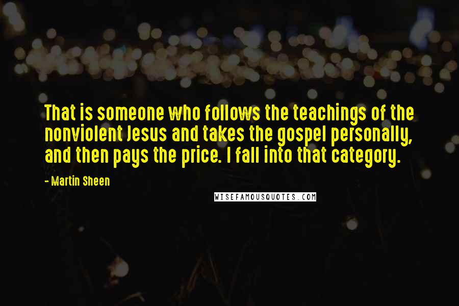 Martin Sheen Quotes: That is someone who follows the teachings of the nonviolent Jesus and takes the gospel personally, and then pays the price. I fall into that category.