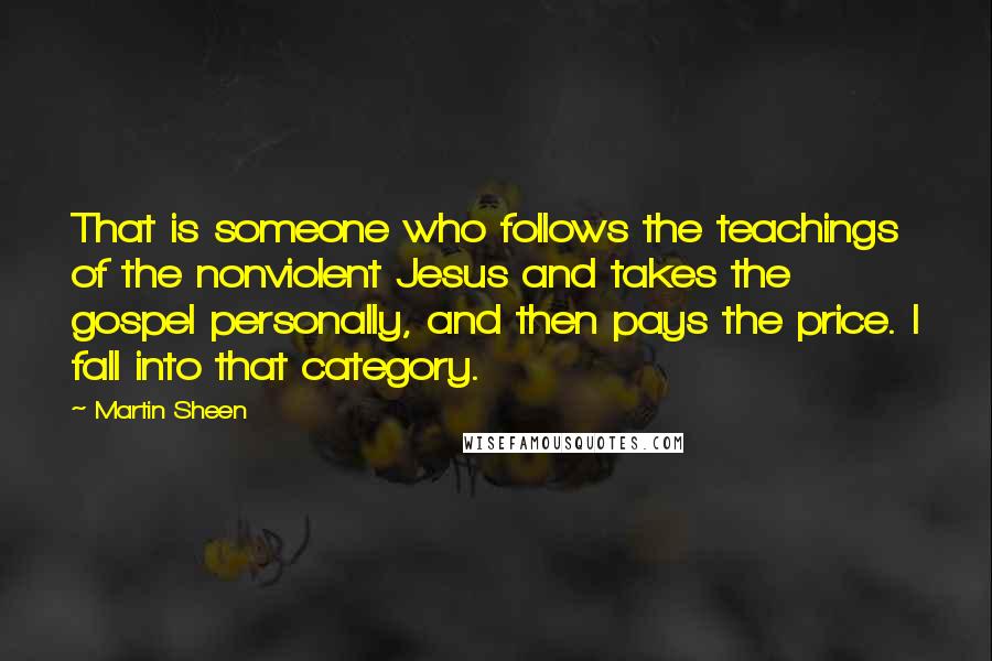 Martin Sheen Quotes: That is someone who follows the teachings of the nonviolent Jesus and takes the gospel personally, and then pays the price. I fall into that category.